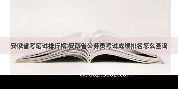 安徽省考笔试排行榜 安徽省公务员考试成绩排名怎么查询