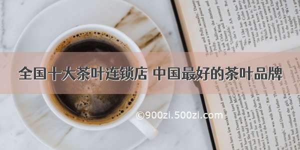 全国十大茶叶连锁店 中国最好的茶叶品牌