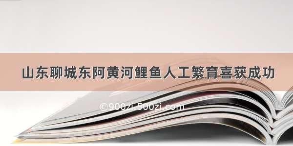 山东聊城东阿黄河鲤鱼人工繁育喜获成功