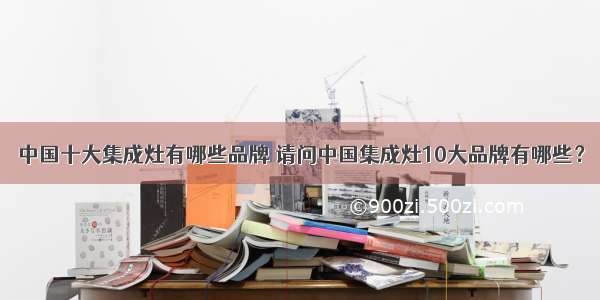 中国十大集成灶有哪些品牌 请问中国集成灶10大品牌有哪些？