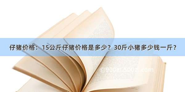 仔猪价格：15公斤仔猪价格是多少？30斤小猪多少钱一斤？