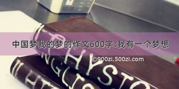 中国梦我的梦的作文600字:我有一个梦想