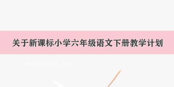 关于新课标小学六年级语文下册教学计划