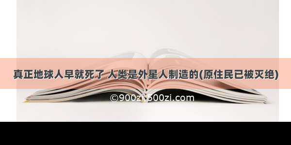 真正地球人早就死了 人类是外星人制造的(原住民已被灭绝)