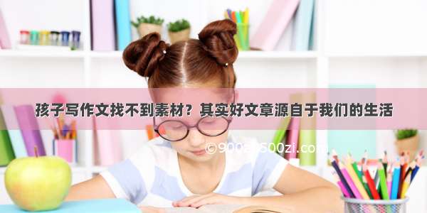 孩子写作文找不到素材？其实好文章源自于我们的生活