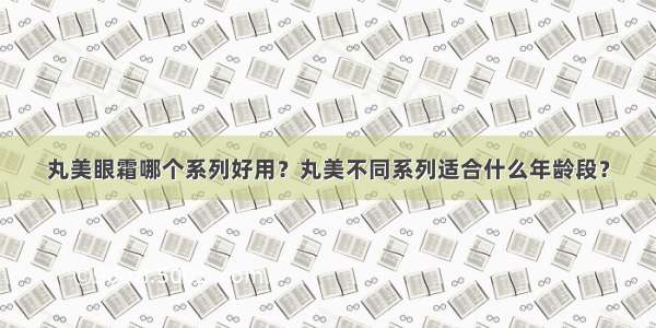 丸美眼霜哪个系列好用？丸美不同系列适合什么年龄段？