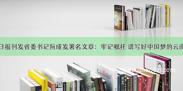 人民日报刊发省委书记阮成发署名文章：牢记嘱托 谱写好中国梦的云南篇章