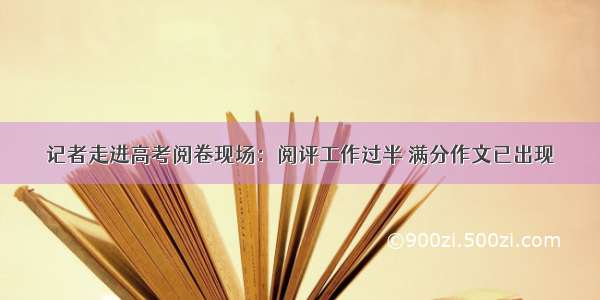 记者走进高考阅卷现场：阅评工作过半 满分作文已出现