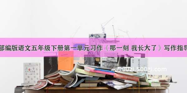 部编版语文五年级下册第一单元习作《那一刻 我长大了》写作指导