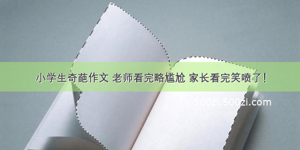 小学生奇葩作文 老师看完略尴尬 家长看完笑喷了！