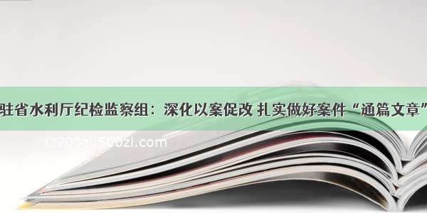 驻省水利厅纪检监察组：深化以案促改 扎实做好案件“通篇文章”