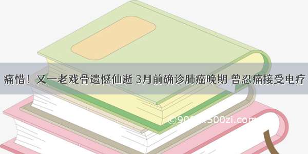 痛惜！又一老戏骨遗憾仙逝 3月前确诊肺癌晚期 曾忍痛接受电疗