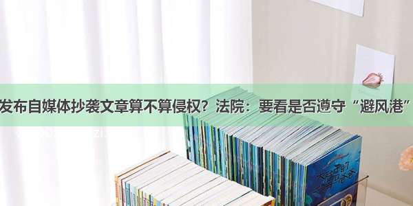 网站发布自媒体抄袭文章算不算侵权？法院：要看是否遵守“避风港”原则