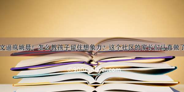 一篇作文逼疯姚晨！怎么教孩子留住想象力？这个社区的家长们认真做了一件事