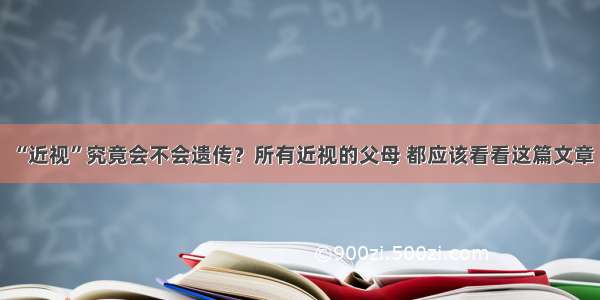 “近视”究竟会不会遗传？所有近视的父母 都应该看看这篇文章