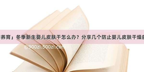 「科学养育」冬季新生婴儿皮肤干怎么办？分享几个防止婴儿皮肤干燥的小技巧