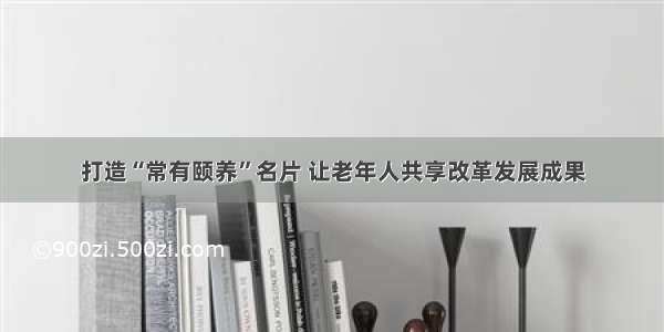 打造“常有颐养”名片 让老年人共享改革发展成果