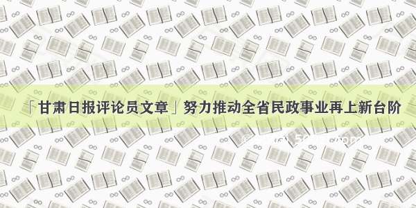 「甘肃日报评论员文章」努力推动全省民政事业再上新台阶