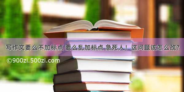 写作文要么不加标点 要么乱加标点 急死人！这问题该怎么改？