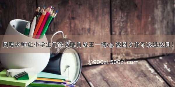 网曝老师让小学生写作文嗑肖战王一博cp 饭圈文化不该进校园！