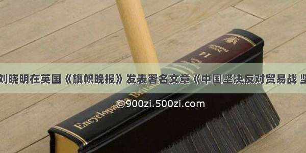 驻英国大使刘晓明在英国《旗帜晚报》发表署名文章《中国坚决反对贸易战 坚定捍卫合法