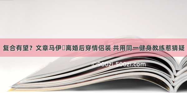 复合有望？文章马伊琍离婚后穿情侣装 共用同一健身教练惹猜疑