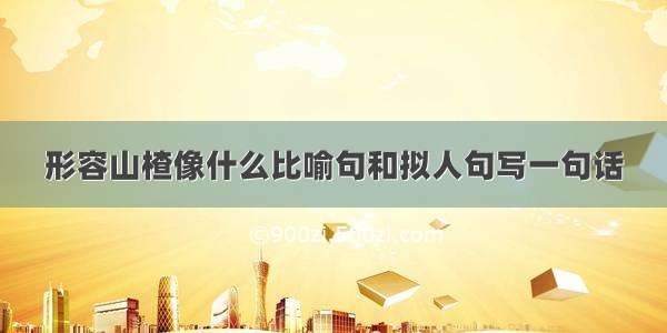 形容山楂像什么比喻句和拟人句写一句话