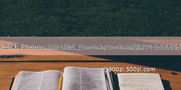 湖南日报丨做好“三保障” 脱贫有质量——湖南3个贫困村分别在义务教育 基本医疗 