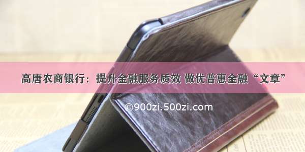 高唐农商银行：提升金融服务质效 做优普惠金融“文章”