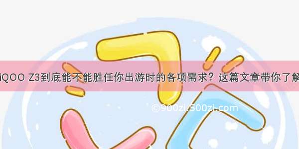 iQOO Z3到底能不能胜任你出游时的各项需求？这篇文章带你了解