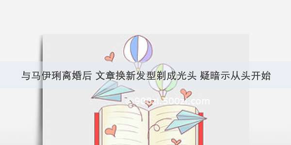 与马伊琍离婚后 文章换新发型剃成光头 疑暗示从头开始