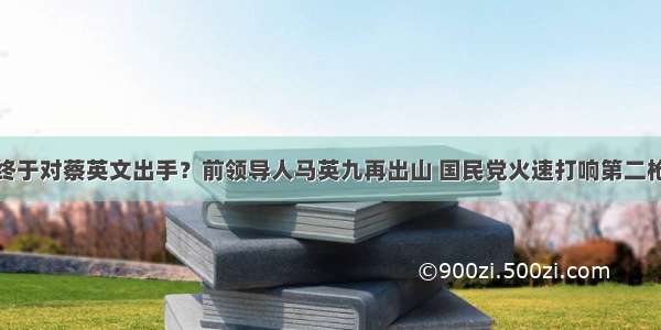 终于对蔡英文出手？前领导人马英九再出山 国民党火速打响第二枪