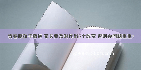 青春期孩子叛逆 家长要及时作出5个改变 否则会问题重重！