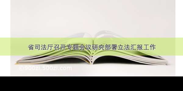 省司法厅召开专题会议研究部署立法汇报工作