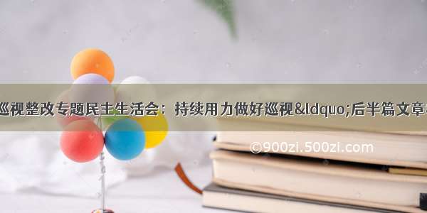 省委常委班子召开巡视整改专题民主生活会：持续用力做好巡视“后半篇文章” 为全省广