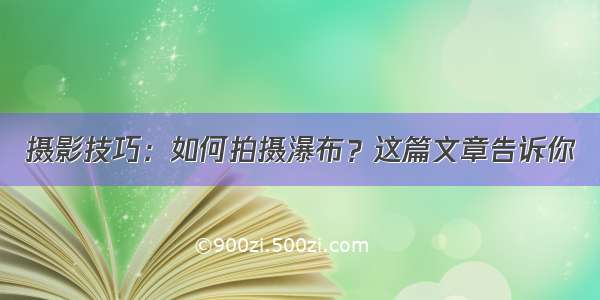 摄影技巧：如何拍摄瀑布？这篇文章告诉你