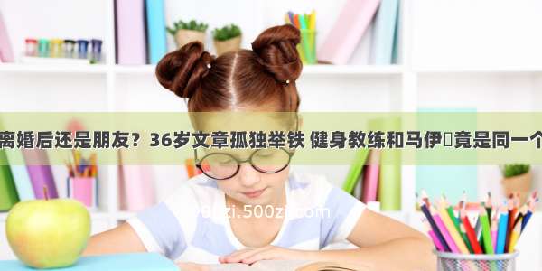 离婚后还是朋友？36岁文章孤独举铁 健身教练和马伊琍竟是同一个