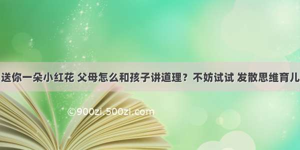 送你一朵小红花 父母怎么和孩子讲道理？不妨试试 发散思维育儿