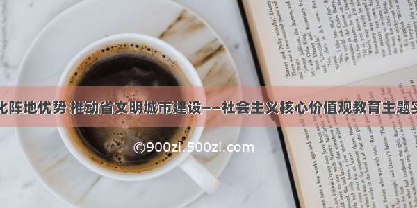 发挥文化阵地优势 推动省文明城市建设——社会主义核心价值观教育主题实践活动