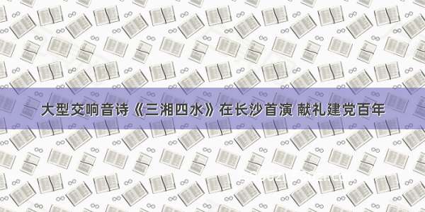 大型交响音诗《三湘四水》在长沙首演 献礼建党百年