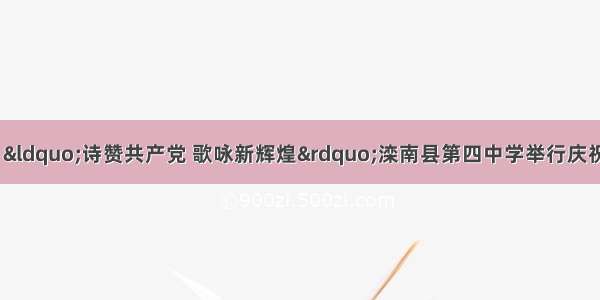 【唐山与党同行】“诗赞共产党 歌咏新辉煌”滦南县第四中学举行庆祝中国共产党建党10