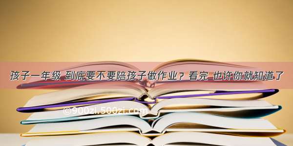 孩子一年级 到底要不要陪孩子做作业？看完 也许你就知道了