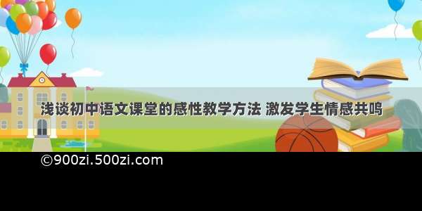 浅谈初中语文课堂的感性教学方法 激发学生情感共鸣