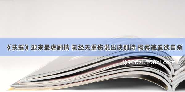 《扶摇》迎来最虐剧情 阮经天重伤说出诀别诗 杨幂被迫欲自杀