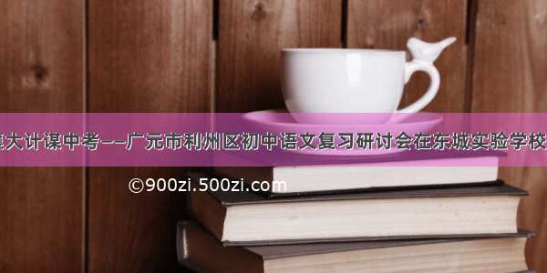 共襄大计谋中考——广元市利州区初中语文复习研讨会在东城实验学校召开