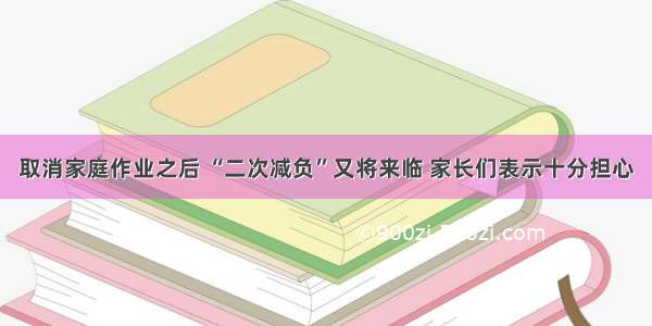 取消家庭作业之后 “二次减负”又将来临 家长们表示十分担心