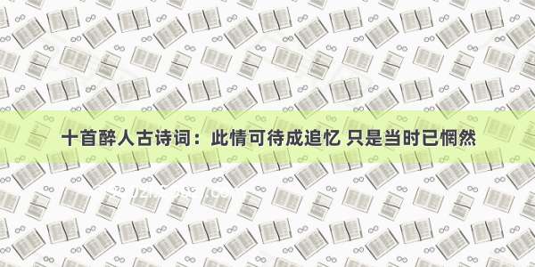 十首醉人古诗词：此情可待成追忆 只是当时已惘然