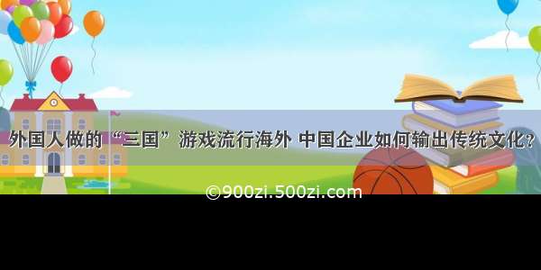 外国人做的“三国”游戏流行海外 中国企业如何输出传统文化？