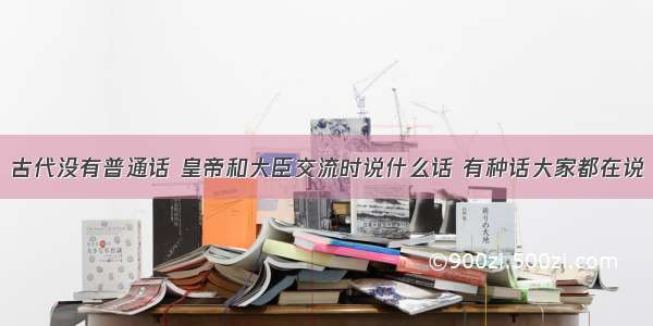 古代没有普通话 皇帝和大臣交流时说什么话 有种话大家都在说