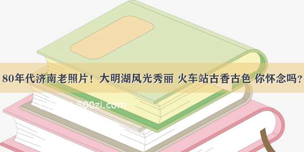 80年代济南老照片！大明湖风光秀丽 火车站古香古色 你怀念吗？